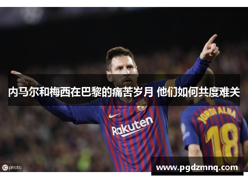 内马尔和梅西在巴黎的痛苦岁月 他们如何共度难关