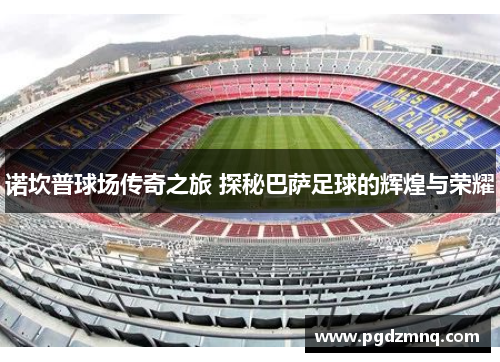 诺坎普球场传奇之旅 探秘巴萨足球的辉煌与荣耀