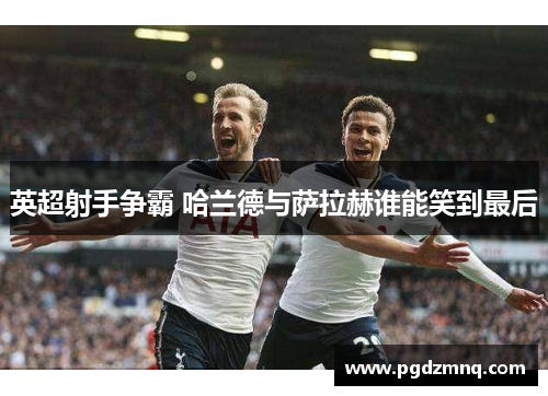 英超射手争霸 哈兰德与萨拉赫谁能笑到最后