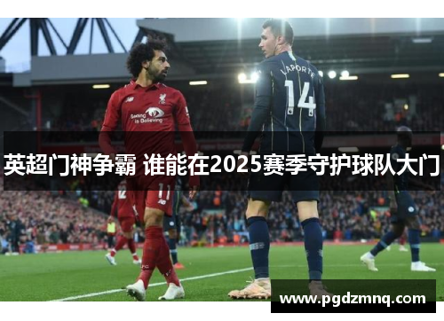 英超门神争霸 谁能在2025赛季守护球队大门